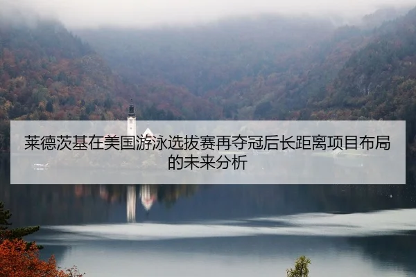 莱德茨基在美国游泳选拔赛再夺冠后长距离项目布局的未来分析