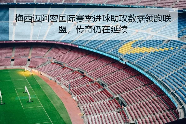 梅西迈阿密国际赛季进球助攻数据领跑联盟，传奇仍在延续