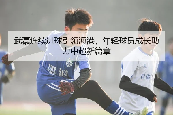 武磊连续进球引领海港，年轻球员成长助力中超新篇章