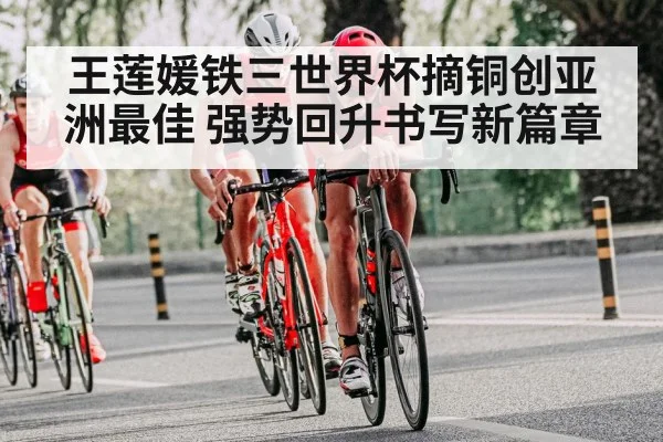 王莲媛铁三世界杯摘铜创亚洲最佳 强势回升书写新篇章