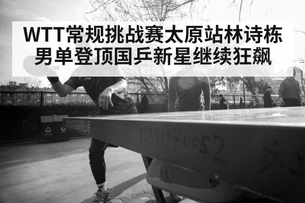WTT常规挑战赛太原站林诗栋男单登顶国乒新星继续狂飙