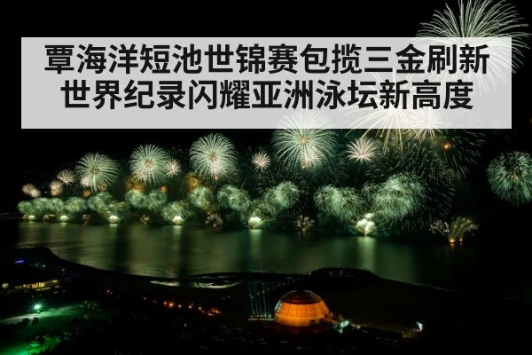 覃海洋短池世锦赛包揽三金刷新世界纪录闪耀亚洲泳坛新高度